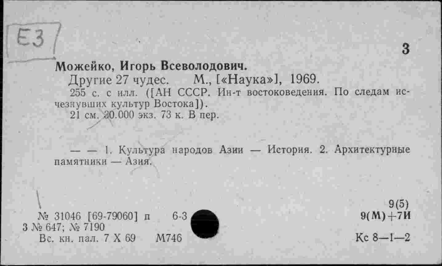 ﻿ёз I
з
Можейко, Игорь Всеволодович.
Другие 27 чудес. М., [«Наука»], 1969.
255 с. с илл. ([АН СССР. Ин-т востоковедения. По следам исчезнувших культур Востока]).
21 см. 30.000 экз. 73 к. В пер.
— — 1. Культура народов Азии — История. 2. Архитектурные памятники — Азия.
№ 31046 [ 69-79060] п 6-3
3 № 647; № 7190
Вс. кн. пал. 7 X 69	М746
9(5) 9(М)-)-7И
Кс 8-1—2